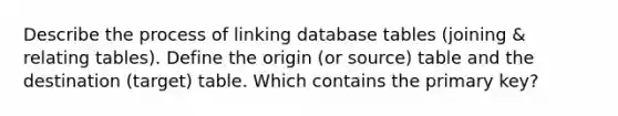 Describe the process of linking database tables (joining & relating tables). Define the origin (or source) table and the destination (target) table. Which contains the primary key?