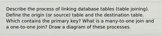 Describe the process of linking database tables (table joining). Define the origin (or source) table and the destination table. Which contains the primary key? What is a many-to-one join and a one-to-one join? Draw a diagram of these processes.