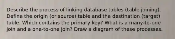 Describe the process of linking database tables (table joining). Define the origin (or source) table and the destination (target) table. Which contains the primary key? What is a many-to-one join and a one-to-one join? Draw a diagram of these processes.