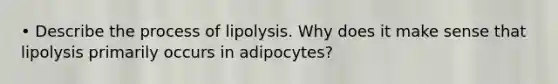 • Describe the process of lipolysis. Why does it make sense that lipolysis primarily occurs in adipocytes?