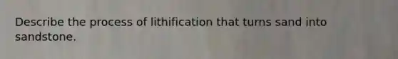 Describe the process of lithification that turns sand into sandstone.