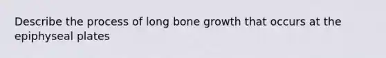 Describe the process of long bone growth that occurs at the epiphyseal plates