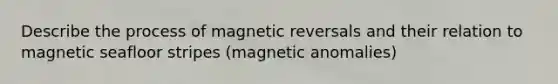 Describe the process of magnetic reversals and their relation to magnetic seafloor stripes (magnetic anomalies)