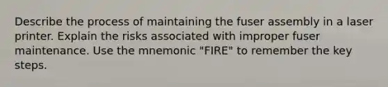 Describe the process of maintaining the fuser assembly in a laser printer. Explain the risks associated with improper fuser maintenance. Use the mnemonic "FIRE" to remember the key steps.