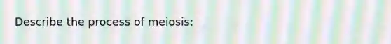 Describe the process of meiosis: