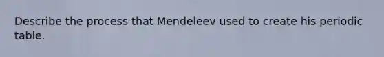 Describe the process that Mendeleev used to create his periodic table.