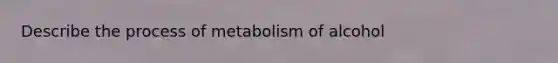 Describe the process of metabolism of alcohol