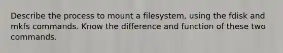 Describe the process to mount a filesystem, using the fdisk and mkfs commands. Know the difference and function of these two commands.