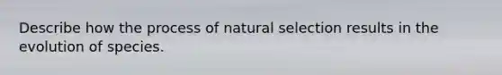 Describe how the process of natural selection results in the evolution of species.