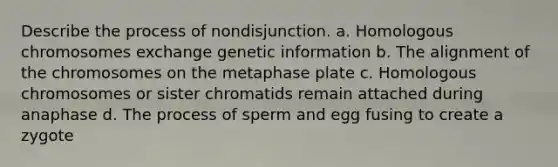 Describe the process of nondisjunction. a. Homologous chromosomes exchange genetic information b. The alignment of the chromosomes on the metaphase plate c. Homologous chromosomes or sister chromatids remain attached during anaphase d. The process of sperm and egg fusing to create a zygote