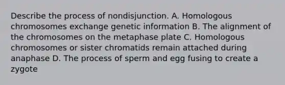 Describe the process of nondisjunction. A. Homologous chromosomes exchange genetic information B. The alignment of the chromosomes on the metaphase plate C. Homologous chromosomes or sister chromatids remain attached during anaphase D. The process of sperm and egg fusing to create a zygote