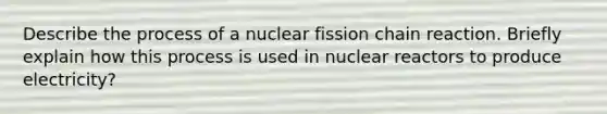 Describe the process of a nuclear fission chain reaction. Briefly explain how this process is used in nuclear reactors to produce electricity?