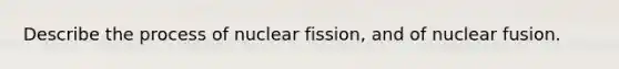 Describe the process of nuclear fission, and of nuclear fusion.