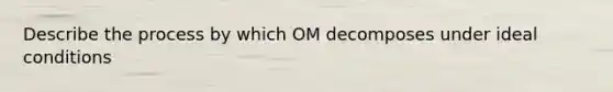 Describe the process by which OM decomposes under ideal conditions