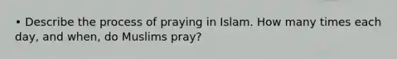 • Describe the process of praying in Islam. How many times each day, and when, do Muslims pray?