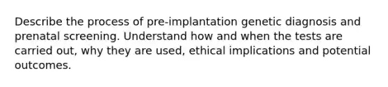 Describe the process of pre-implantation genetic diagnosis and prenatal screening. Understand how and when the tests are carried out, why they are used, ethical implications and potential outcomes.