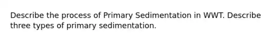 Describe the process of Primary Sedimentation in WWT. Describe three types of primary sedimentation.