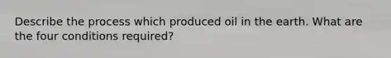 Describe the process which produced oil in the earth. What are the four conditions required?