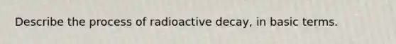 Describe the process of radioactive decay, in basic terms.