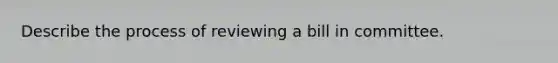 Describe the process of reviewing a bill in committee.