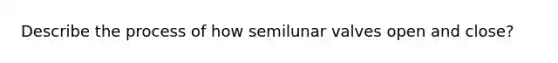 Describe the process of how semilunar valves open and close?