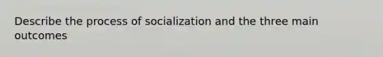 Describe the process of socialization and the three main outcomes