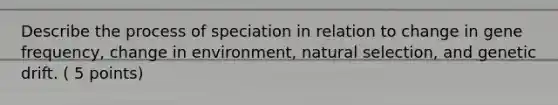 Describe the process of speciation in relation to change in gene frequency, change in environment, natural selection, and genetic drift. ( 5 points)