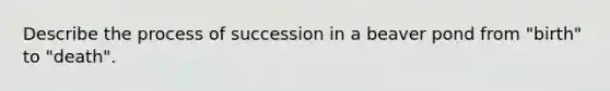 Describe the process of succession in a beaver pond from "birth" to "death".