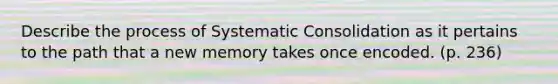 Describe the process of Systematic Consolidation as it pertains to the path that a new memory takes once encoded. (p. 236)