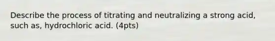 Describe the process of titrating and neutralizing a strong acid, such as, hydrochloric acid. (4pts)