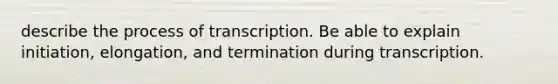 describe the process of transcription. Be able to explain initiation, elongation, and termination during transcription.