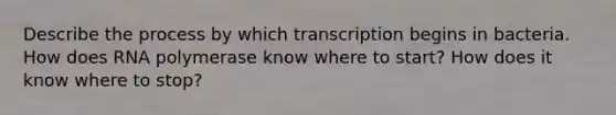 Describe the process by which transcription begins in bacteria. How does RNA polymerase know where to start? How does it know where to stop?