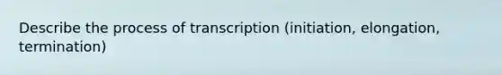 Describe the process of transcription (initiation, elongation, termination)