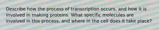 Describe how the process of transcription occurs, and how it is involved in making proteins. What specific molecules are involved in this process, and where in the cell does it take place?