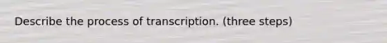 Describe the process of transcription. (three steps)