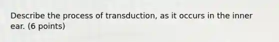 Describe the process of transduction, as it occurs in the inner ear. (6 points)