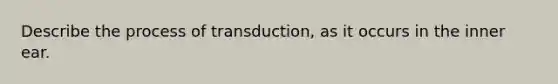 Describe the process of transduction, as it occurs in the inner ear.