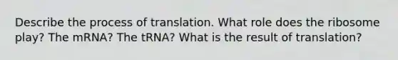 Describe the process of translation. What role does the ribosome play? The mRNA? The tRNA? What is the result of translation?