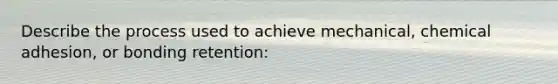 Describe the process used to achieve mechanical, chemical adhesion, or bonding retention: