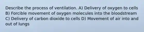 Describe the process of ventilation. A) Delivery of oxygen to cells B) Forcible movement of oxygen molecules into <a href='https://www.questionai.com/knowledge/k7oXMfj7lk-the-blood' class='anchor-knowledge'>the blood</a>stream C) Delivery of carbon dioxide to cells D) Movement of air into and out of lungs