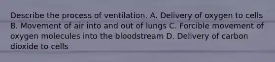 Describe the process of ventilation. A. Delivery of oxygen to cells B. Movement of air into and out of lungs C. Forcible movement of oxygen molecules into <a href='https://www.questionai.com/knowledge/k7oXMfj7lk-the-blood' class='anchor-knowledge'>the blood</a>stream D. Delivery of carbon dioxide to cells