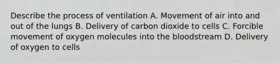 Describe the process of ventilation A. Movement of air into and out of the lungs B. Delivery of carbon dioxide to cells C. Forcible movement of oxygen molecules into <a href='https://www.questionai.com/knowledge/k7oXMfj7lk-the-blood' class='anchor-knowledge'>the blood</a>stream D. Delivery of oxygen to cells