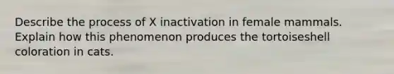 Describe the process of X inactivation in female mammals. Explain how this phenomenon produces the tortoiseshell coloration in cats.