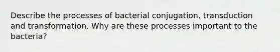 Describe the processes of bacterial conjugation, transduction and transformation. Why are these processes important to the bacteria?