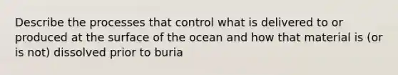 Describe the processes that control what is delivered to or produced at the surface of the ocean and how that material is (or is not) dissolved prior to buria