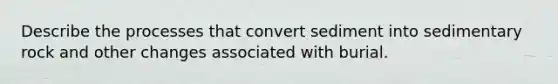 Describe the processes that convert sediment into sedimentary rock and other changes associated with burial.