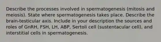 Describe the processes involved in spermatogenesis (mitosis and meiosis). State where spermatogenesis takes place. Describe <a href='https://www.questionai.com/knowledge/kLMtJeqKp6-the-brain' class='anchor-knowledge'>the brain</a>-testicular axis. Include in your description the sources and roles of GnRH, FSH, LH, ABP, Sertoli cell (sustentacular cell), and interstitial cells in spermatogenesis.