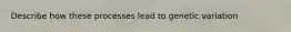 Describe how these processes lead to genetic variation