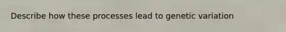 Describe how these processes lead to genetic variation