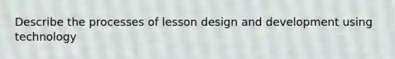 Describe the processes of lesson design and development using technology